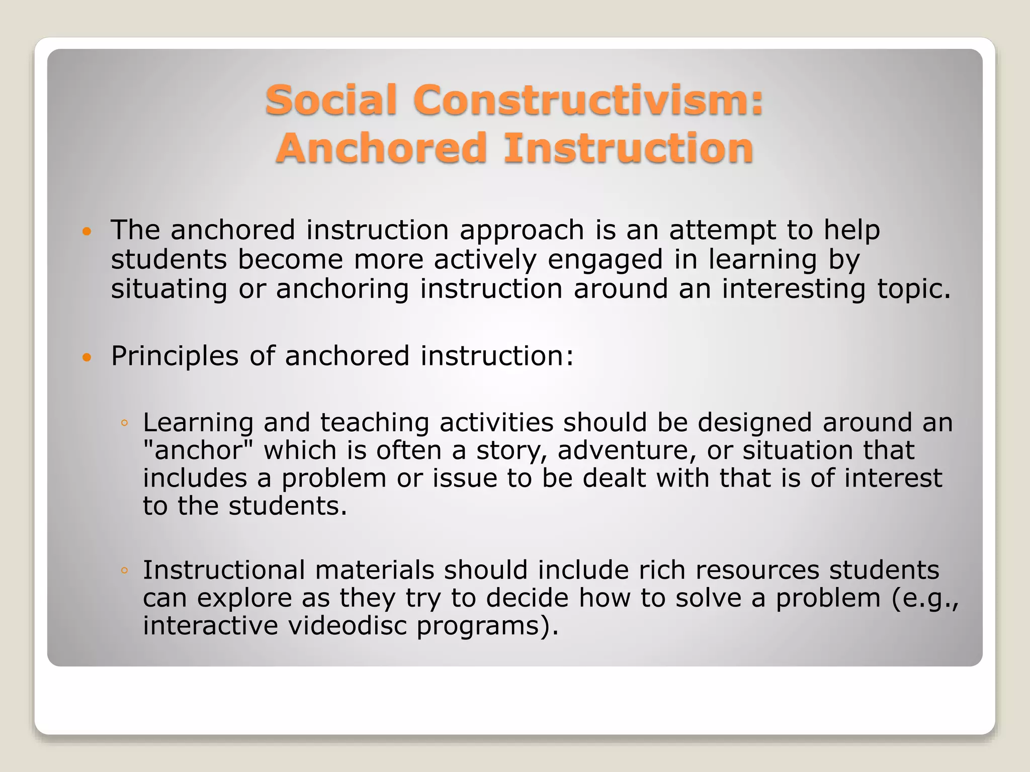 Social Constructivism: 
Anchored Instruction 
 The anchored instruction approach is an attempt to help 
students become more actively engaged in learning by 
situating or anchoring instruction around an interesting topic. 
 Principles of anchored instruction: 
◦ Learning and teaching activities should be designed around an 
"anchor" which is often a story, adventure, or situation that 
includes a problem or issue to be dealt with that is of interest 
to the students. 
◦ Instructional materials should include rich resources students 
can explore as they try to decide how to solve a problem (e.g., 
interactive videodisc programs). 
 