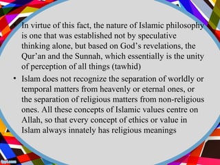 • In virtue of this fact, the nature of Islamic philosophy 
is one that was established not by speculative 
thinking alone, but based on God’s revelations, the 
Qur’an and the Sunnah, which essentially is the unity 
of perception of all things (tawhid) 
• Islam does not recognize the separation of worldly or 
temporal matters from heavenly or eternal ones, or 
the separation of religious matters from non-religious 
ones. All these concepts of Islamic values centre on 
Allah, so that every concept of ethics or value in 
Islam always innately has religious meanings 
 