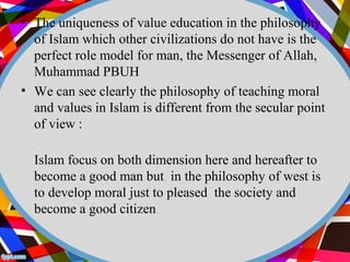 • The uniqueness of value education in the philosophy 
of Islam which other civilizations do not have is the 
perfect role model for man, the Messenger of Allah, 
Muhammad PBUH 
• We can see clearly the philosophy of teaching moral 
and values in Islam is different from the secular point 
of view : 
Islam focus on both dimension here and hereafter to 
become a good man but in the philosophy of west is 
to develop moral just to pleased the society and 
become a good citizen 
 