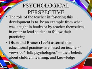 PSYCHOLOGICAL 
PERSPECTIVE 
• The role of the teacher in fostering this 
development is to be an example from what 
was taught in books or by teacher themselves 
in order to lead student to follow their 
practicing 
• Olson and Bruner (1996) asserted that 
educational practices are based on teachers’ 
views or ‘‘folk psychologies’’—their beliefs 
about children, learning, and knowledge 
 