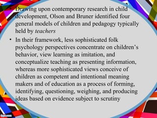 • Drawing upon contemporary research in child 
development, Olson and Bruner identified four 
general models of children and pedagogy typically 
held by teachers 
• In their framework, less sophisticated folk 
psychology perspectives concentrate on children’s 
behavior, view learning as imitation, and 
conceptualize teaching as presenting information, 
whereas more sophisticated views conceive of 
children as competent and intentional meaning 
makers and of education as a process of forming, 
identifying, questioning, weighing, and producing 
ideas based on evidence subject to scrutiny 
 