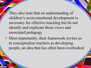 • They also note that an understanding of 
children’s socio-emotional development is 
necessary for effective teaching but do not 
identify and explicate those views and 
associated pedagogy 
• Most importantly, their framework invites us 
to conceptualize teachers as developing 
people, an idea that has often been overlooked 
 