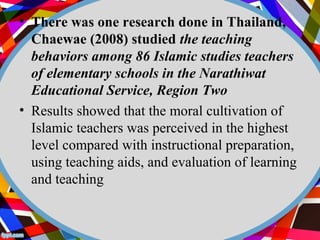 • There was one research done in Thailand, 
Chaewae (2008) studied the teaching 
behaviors among 86 Islamic studies teachers 
of elementary schools in the Narathiwat 
Educational Service, Region Two 
• Results showed that the moral cultivation of 
Islamic teachers was perceived in the highest 
level compared with instructional preparation, 
using teaching aids, and evaluation of learning 
and teaching 
 
