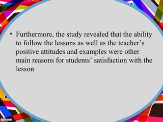 • Furthermore, the study revealed that the ability 
to follow the lessons as well as the teacher’s 
positive attitudes and examples were other 
main reasons for students’ satisfaction with the 
lesson 
 