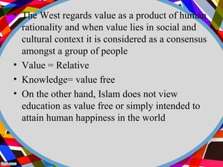 • The West regards value as a product of human 
rationality and when value lies in social and 
cultural context it is considered as a consensus 
amongst a group of people 
• Value = Relative 
• Knowledge= value free 
• On the other hand, Islam does not view 
education as value free or simply intended to 
attain human happiness in the world 
 