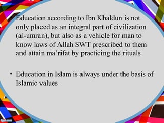 • Education according to Ibn Khaldun is not 
only placed as an integral part of civilization 
(al-umran), but also as a vehicle for man to 
know laws of Allah SWT prescribed to them 
and attain ma’rifat by practicing the rituals 
• Education in Islam is always under the basis of 
Islamic values 
 