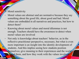 3- Moral sensitivity 
- Moral values are abstract and are normative because they say 
something about the good life, about good and bad. Moral 
values are embedded in all narratives and practices, but how to 
detect them? 
- Knowing about moral values and moral dilemmas is not 
enough. Teachers should have the awareness to detect when 
moral values are involved 
- Not only is knowledge about teachers’ behavior, as in the 
reflective practitioner perspective, necessary, but what is even 
more important is an insight into the identity development of 
students. And this implies seeing how students position 
themselves; give meaning to their experiences and the world 
around them, and how they work with the values involved 
 