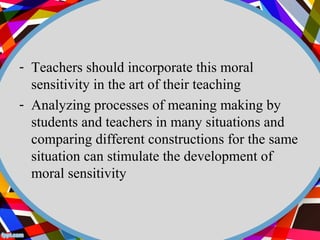 - Teachers should incorporate this moral 
sensitivity in the art of their teaching 
- Analyzing processes of meaning making by 
students and teachers in many situations and 
comparing different constructions for the same 
situation can stimulate the development of 
moral sensitivity 
 