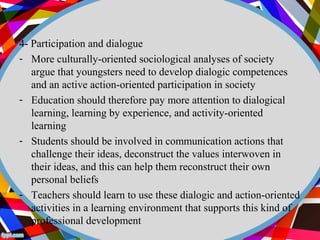 4- Participation and dialogue 
- More culturally-oriented sociological analyses of society 
argue that youngsters need to develop dialogic competences 
and an active action-oriented participation in society 
- Education should therefore pay more attention to dialogical 
learning, learning by experience, and activity-oriented 
learning 
- Students should be involved in communication actions that 
challenge their ideas, deconstruct the values interwoven in 
their ideas, and this can help them reconstruct their own 
personal beliefs 
- Teachers should learn to use these dialogic and action-oriented 
activities in a learning environment that supports this kind of 
professional development 
 