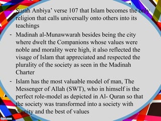 - Surah Anbiya’ verse 107 that Islam becomes the only 
religion that calls universally onto others into its 
teachings 
- Madinah al-Munawwarah besides being the city 
where dwelt the Companions whose values were 
noble and morality were high, it also reflected the 
visage of Islam that appreciated and respected the 
plurality of the society as seen in the Madinah 
Charter 
- Islam has the most valuable model of man, The 
Messenger of Allah (SWT), who in himself is the 
perfect role-model as depicted in Al- Quran so that 
the society was transformed into a society with 
dignity and the best of values 
 