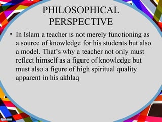 PHILOSOPHICAL 
PERSPECTIVE 
• In Islam a teacher is not merely functioning as 
a source of knowledge for his students but also 
a model. That’s why a teacher not only must 
reflect himself as a figure of knowledge but 
must also a figure of high spiritual quality 
apparent in his akhlaq 
 