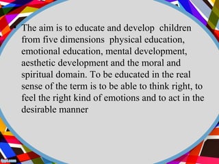 • The aim is to educate and develop children 
from five dimensions physical education, 
emotional education, mental development, 
aesthetic development and the moral and 
spiritual domain. To be educated in the real 
sense of the term is to be able to think right, to 
feel the right kind of emotions and to act in the 
desirable manner 
 