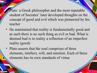 • Plato a Greek philosopher and the most reputable 
student of Socrates’ later developed thoughts on the 
concept of good and evil which was pioneered by his 
teacher 
• He maintained that reality is fundamentally good and 
as such there is no such thing as evil or bad. What is 
deemed bad is in reality a reflection of an imperfect 
reality (good) 
• Plato asserts that the soul comprises of three 
elements, intellect, will, and emotion. Each of these 
elements has its own standards of virtue 
 