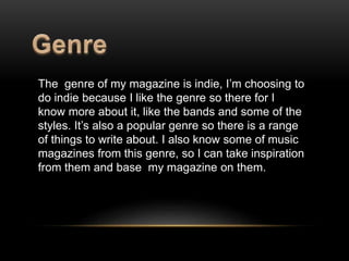 The genre of my magazine is indie, I’m choosing to 
do indie because I like the genre so there for I 
know more about it, like the bands and some of the 
styles. It’s also a popular genre so there is a range 
of things to write about. I also know some of music 
magazines from this genre, so I can take inspiration 
from them and base my magazine on them. 
 