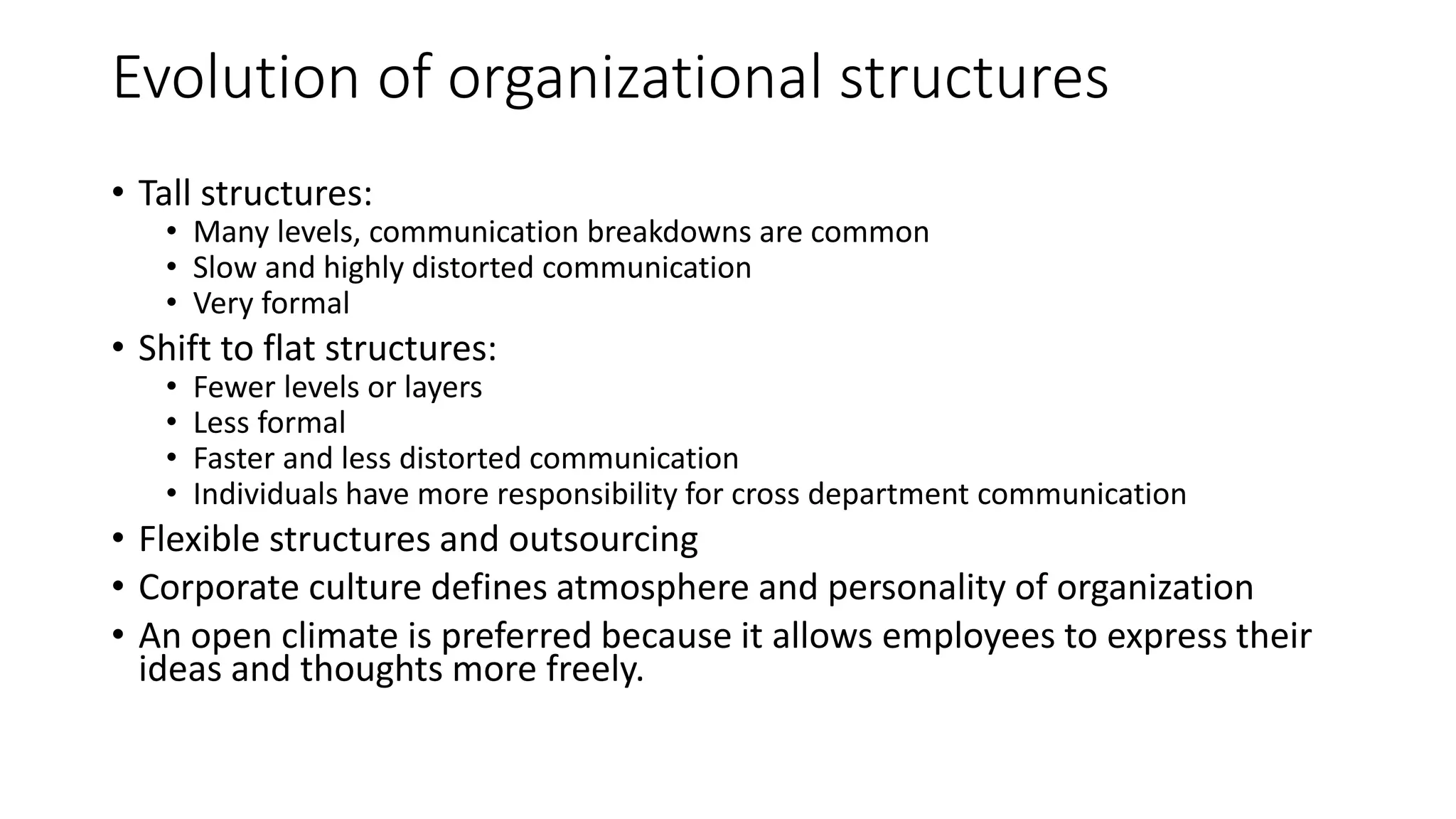 Evolution of organizational structures 
• Tall structures: 
• Many levels, communication breakdowns are common 
• Slow and highly distorted communication 
• Very formal 
• Shift to flat structures: 
• Fewer levels or layers 
• Less formal 
• Faster and less distorted communication 
• Individuals have more responsibility for cross department communication 
• Flexible structures and outsourcing 
• Corporate culture defines atmosphere and personality of organization 
• An open climate is preferred because it allows employees to express their 
ideas and thoughts more freely. 
 