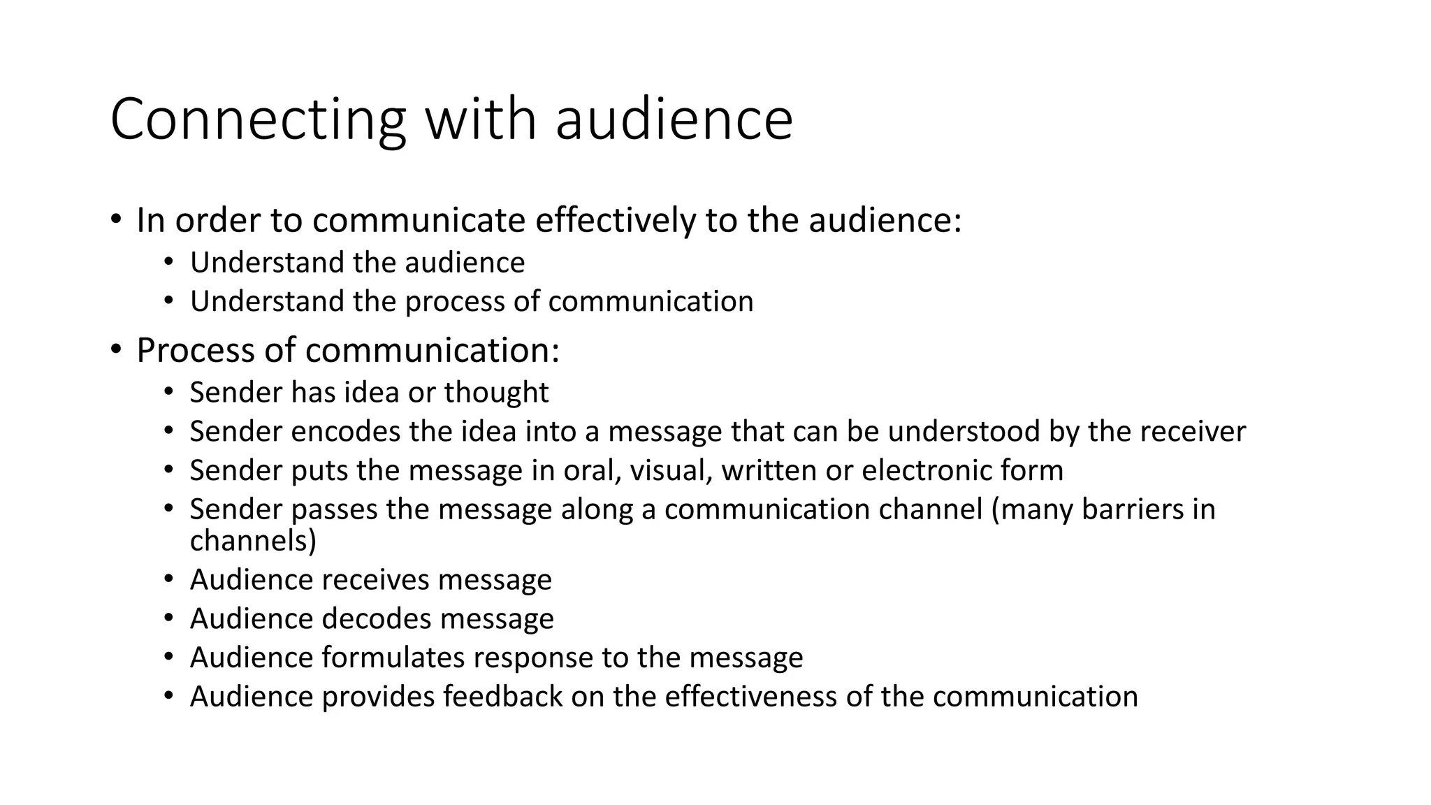 Connecting with audience 
• In order to communicate effectively to the audience: 
• Understand the audience 
• Understand the process of communication 
• Process of communication: 
• Sender has idea or thought 
• Sender encodes the idea into a message that can be understood by the receiver 
• Sender puts the message in oral, visual, written or electronic form 
• Sender passes the message along a communication channel (many barriers in 
channels) 
• Audience receives message 
• Audience decodes message 
• Audience formulates response to the message 
• Audience provides feedback on the effectiveness of the communication 
 