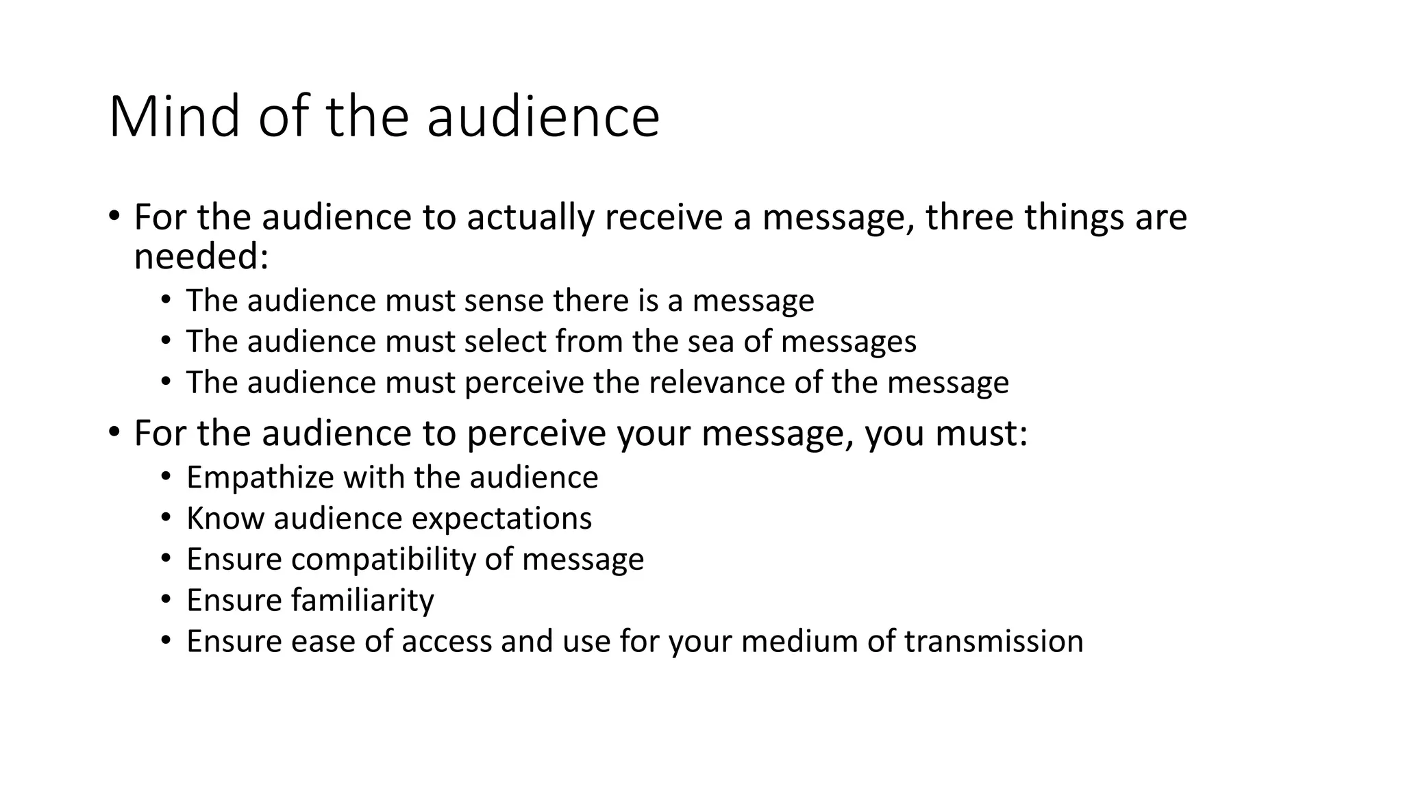 Mind of the audience 
• For the audience to actually receive a message, three things are 
needed: 
• The audience must sense there is a message 
• The audience must select from the sea of messages 
• The audience must perceive the relevance of the message 
• For the audience to perceive your message, you must: 
• Empathize with the audience 
• Know audience expectations 
• Ensure compatibility of message 
• Ensure familiarity 
• Ensure ease of access and use for your medium of transmission 
 