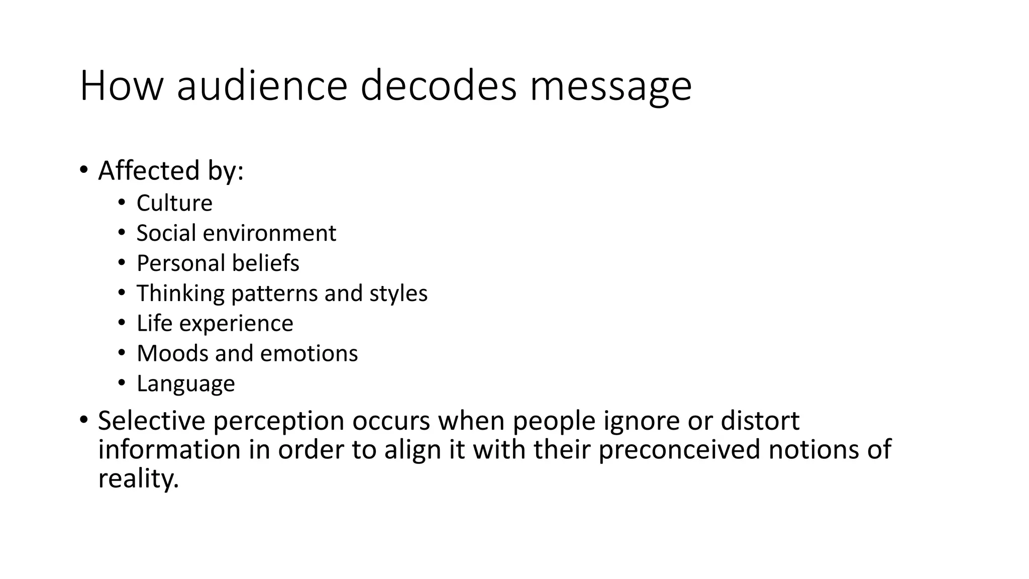How audience decodes message 
• Affected by: 
• Culture 
• Social environment 
• Personal beliefs 
• Thinking patterns and styles 
• Life experience 
• Moods and emotions 
• Language 
• Selective perception occurs when people ignore or distort 
information in order to align it with their preconceived notions of 
reality. 
 