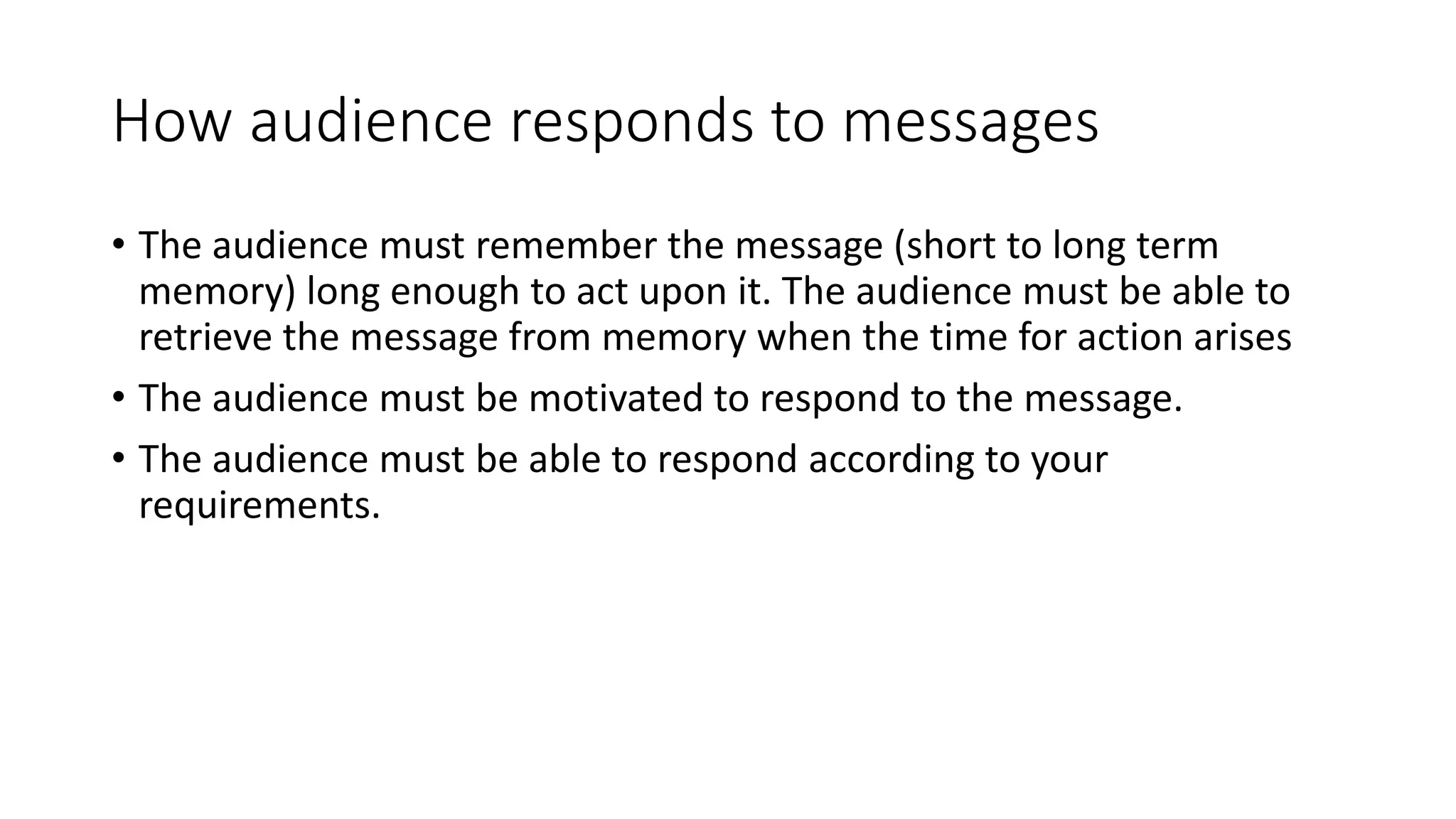 How audience responds to messages 
• The audience must remember the message (short to long term 
memory) long enough to act upon it. The audience must be able to 
retrieve the message from memory when the time for action arises 
• The audience must be motivated to respond to the message. 
• The audience must be able to respond according to your 
requirements. 
 