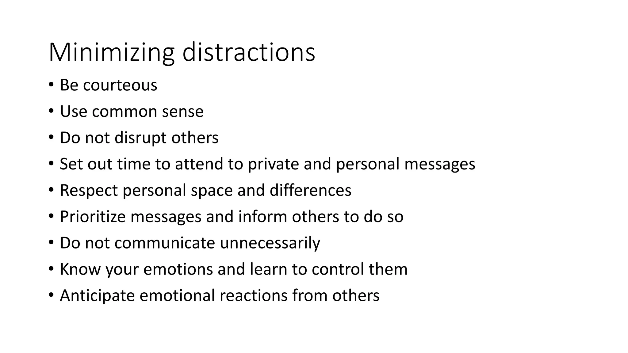 Minimizing distractions 
• Be courteous 
• Use common sense 
• Do not disrupt others 
• Set out time to attend to private and personal messages 
• Respect personal space and differences 
• Prioritize messages and inform others to do so 
• Do not communicate unnecessarily 
• Know your emotions and learn to control them 
• Anticipate emotional reactions from others 
 