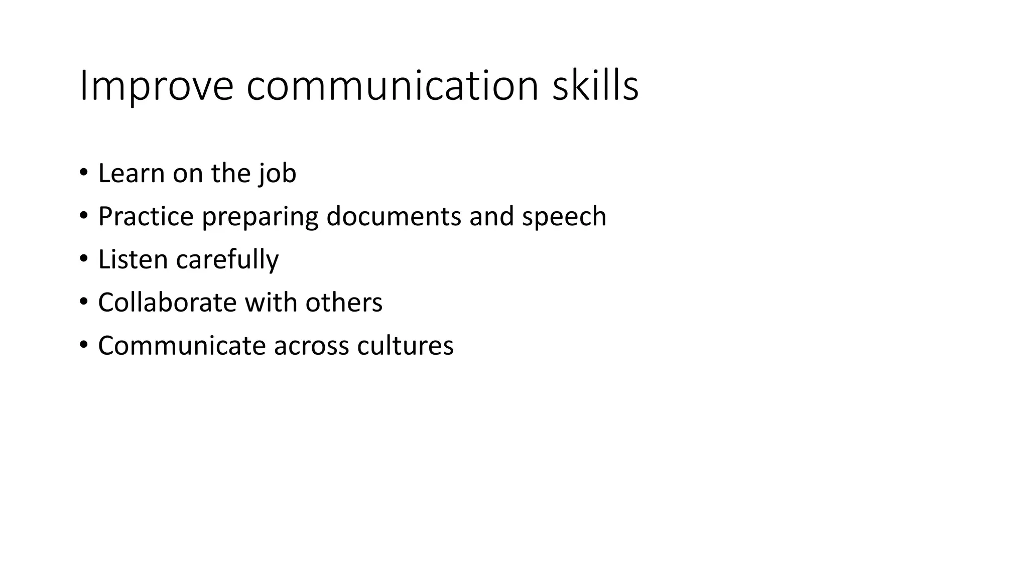 Improve communication skills 
• Learn on the job 
• Practice preparing documents and speech 
• Listen carefully 
• Collaborate with others 
• Communicate across cultures 
 
