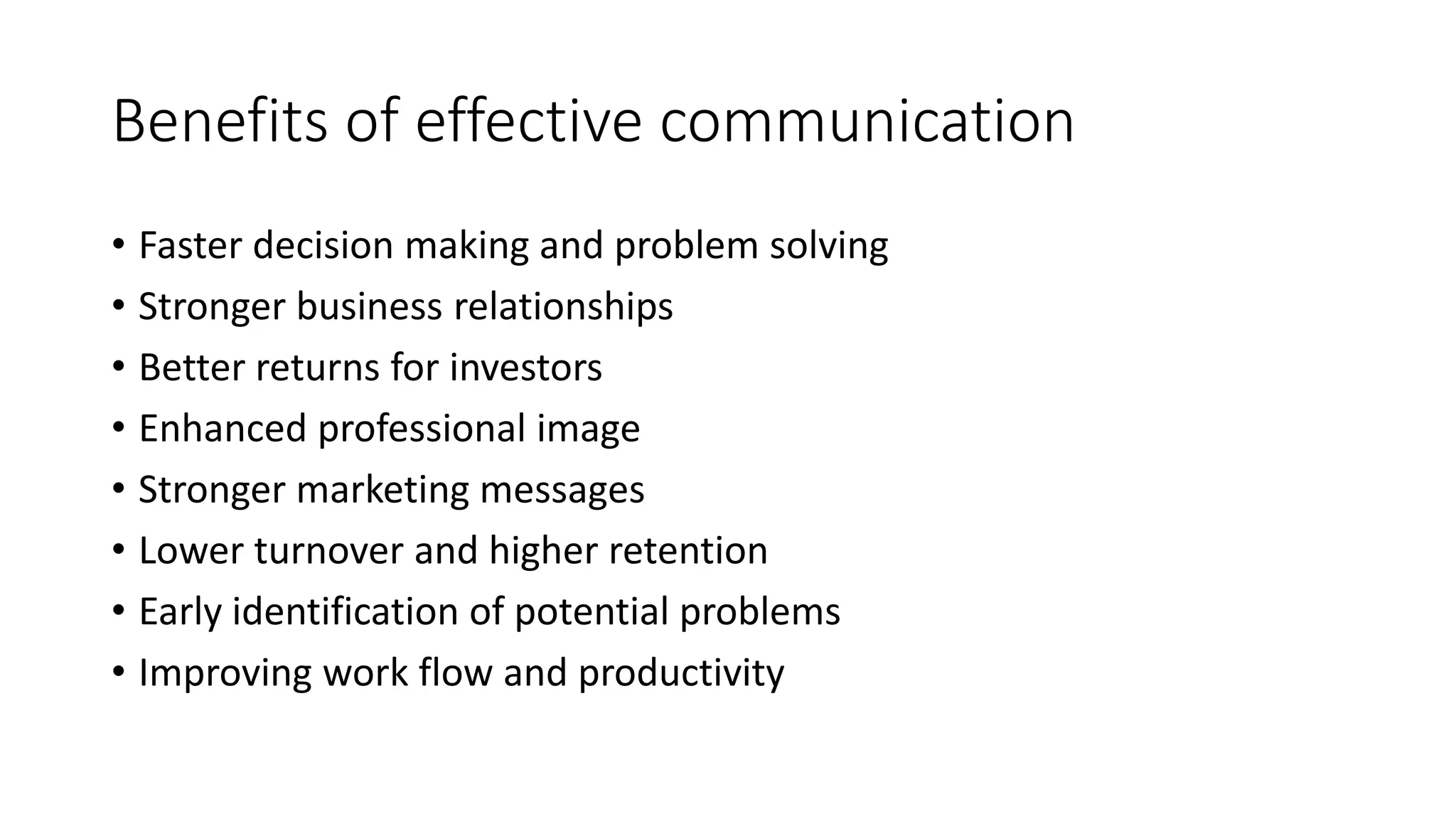 Benefits of effective communication 
• Faster decision making and problem solving 
• Stronger business relationships 
• Better returns for investors 
• Enhanced professional image 
• Stronger marketing messages 
• Lower turnover and higher retention 
• Early identification of potential problems 
• Improving work flow and productivity 
 