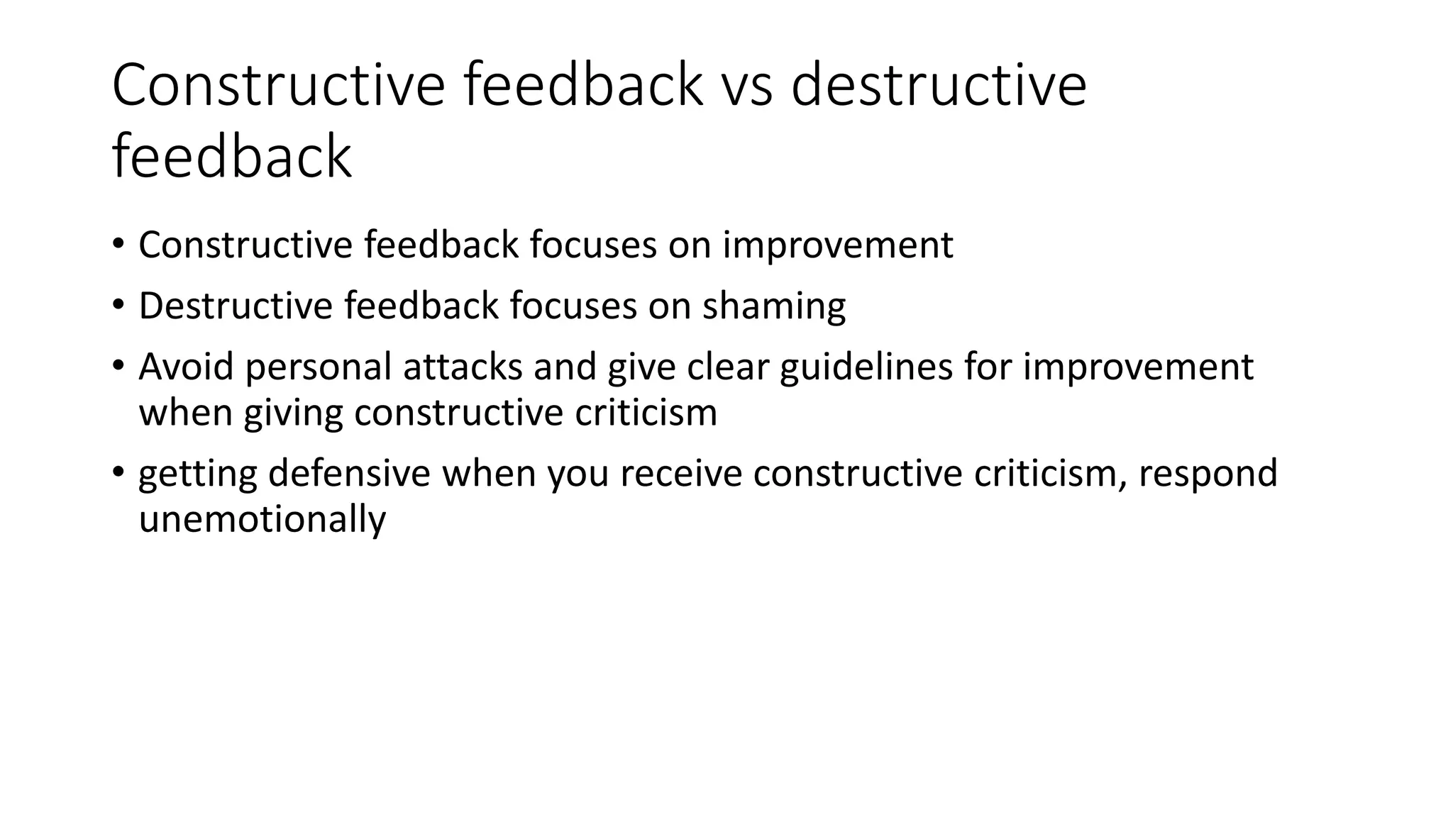 Constructive feedback vs destructive 
feedback 
• Constructive feedback focuses on improvement 
• Destructive feedback focuses on shaming 
• Avoid personal attacks and give clear guidelines for improvement 
when giving constructive criticism 
• getting defensive when you receive constructive criticism, respond 
unemotionally 
 