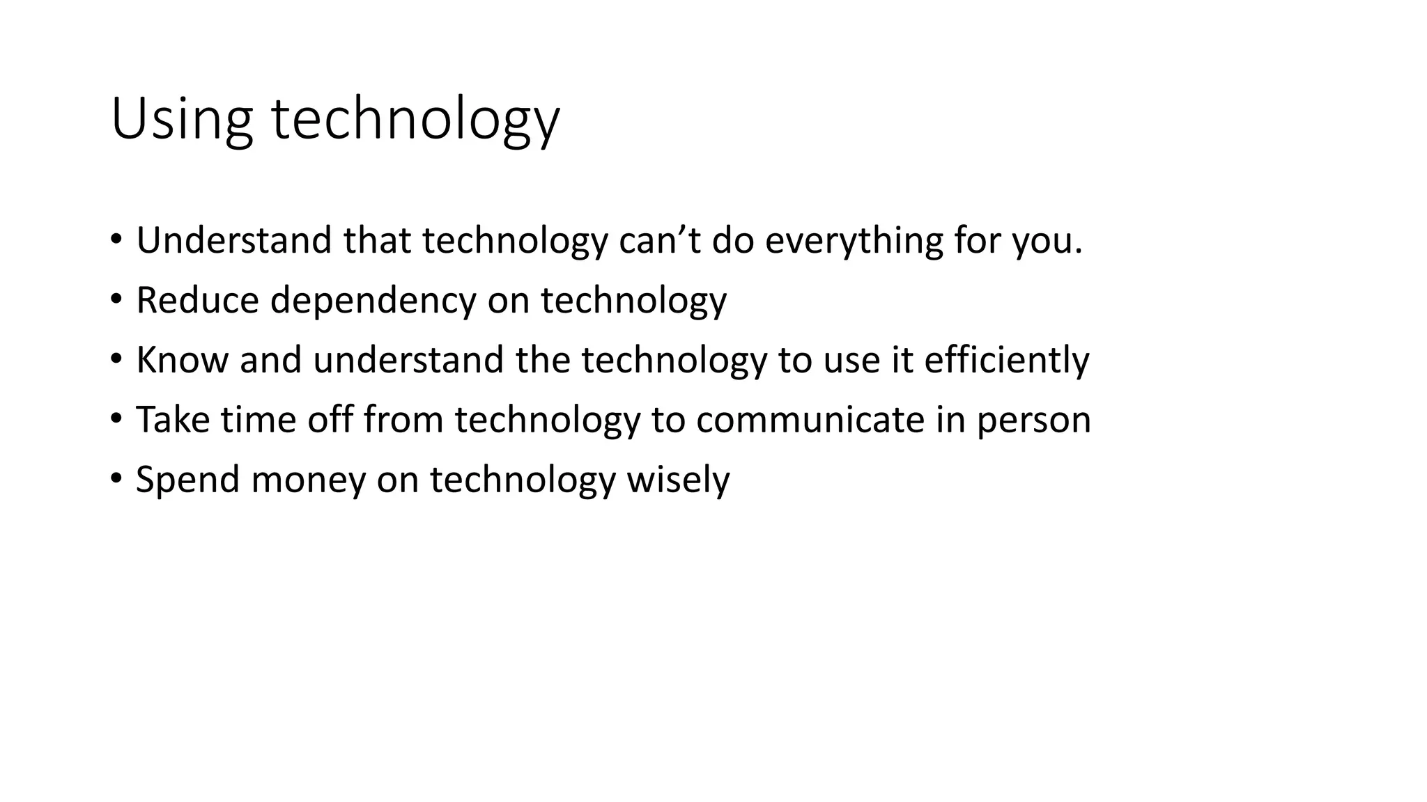 Using technology 
• Understand that technology can’t do everything for you. 
• Reduce dependency on technology 
• Know and understand the technology to use it efficiently 
• Take time off from technology to communicate in person 
• Spend money on technology wisely 
 