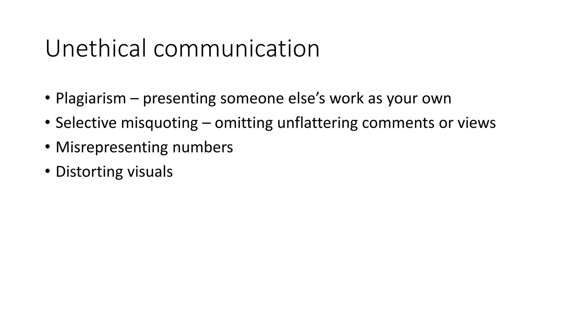 Unethical communication 
• Plagiarism – presenting someone else’s work as your own 
• Selective misquoting – omitting unflattering comments or views 
• Misrepresenting numbers 
• Distorting visuals 
 