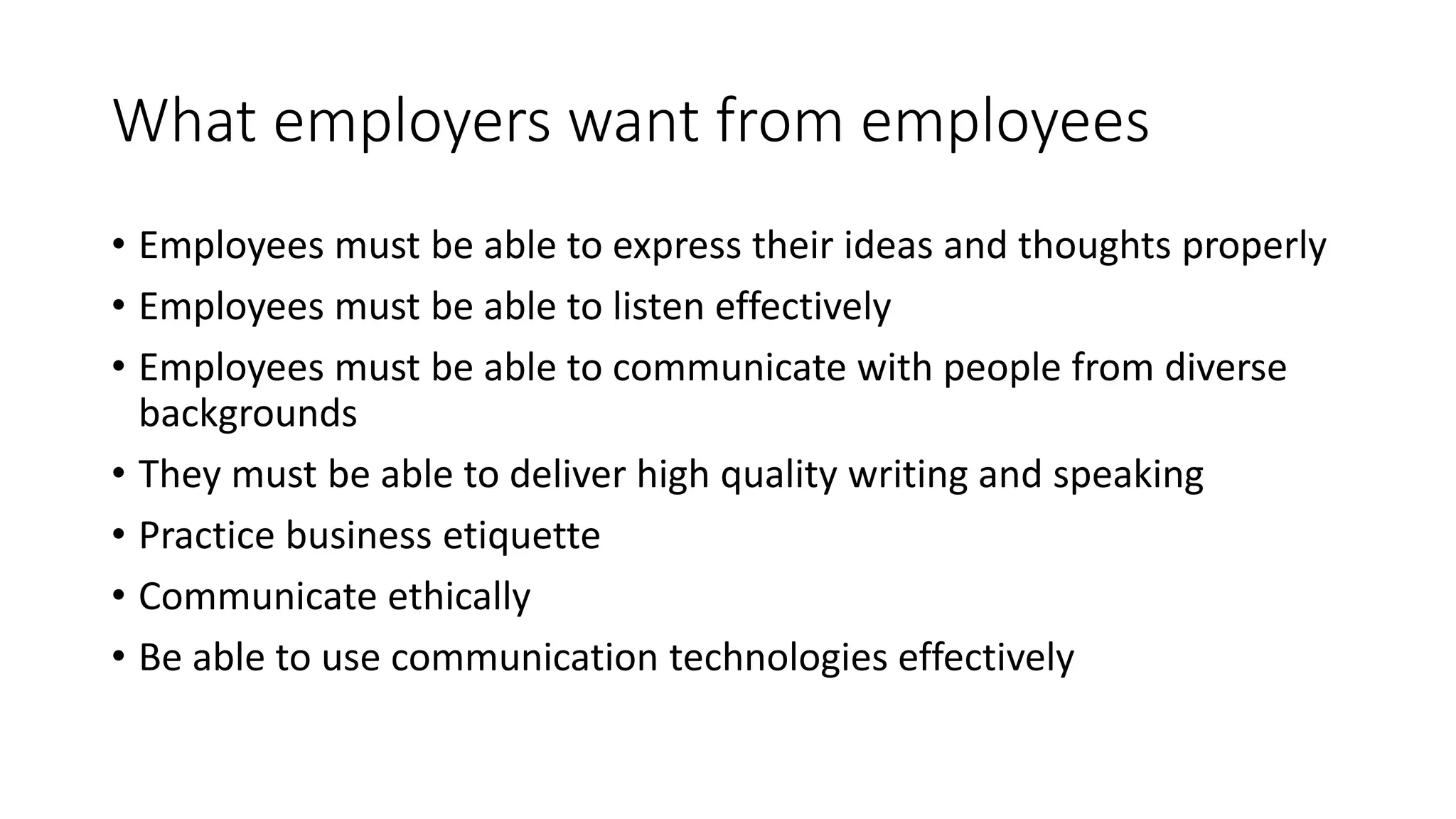 What employers want from employees 
• Employees must be able to express their ideas and thoughts properly 
• Employees must be able to listen effectively 
• Employees must be able to communicate with people from diverse 
backgrounds 
• They must be able to deliver high quality writing and speaking 
• Practice business etiquette 
• Communicate ethically 
• Be able to use communication technologies effectively 
 