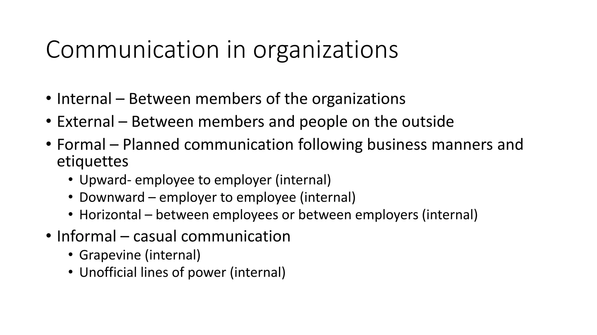 Communication in organizations 
• Internal – Between members of the organizations 
• External – Between members and people on the outside 
• Formal – Planned communication following business manners and 
etiquettes 
• Upward- employee to employer (internal) 
• Downward – employer to employee (internal) 
• Horizontal – between employees or between employers (internal) 
• Informal – casual communication 
• Grapevine (internal) 
• Unofficial lines of power (internal) 
 
