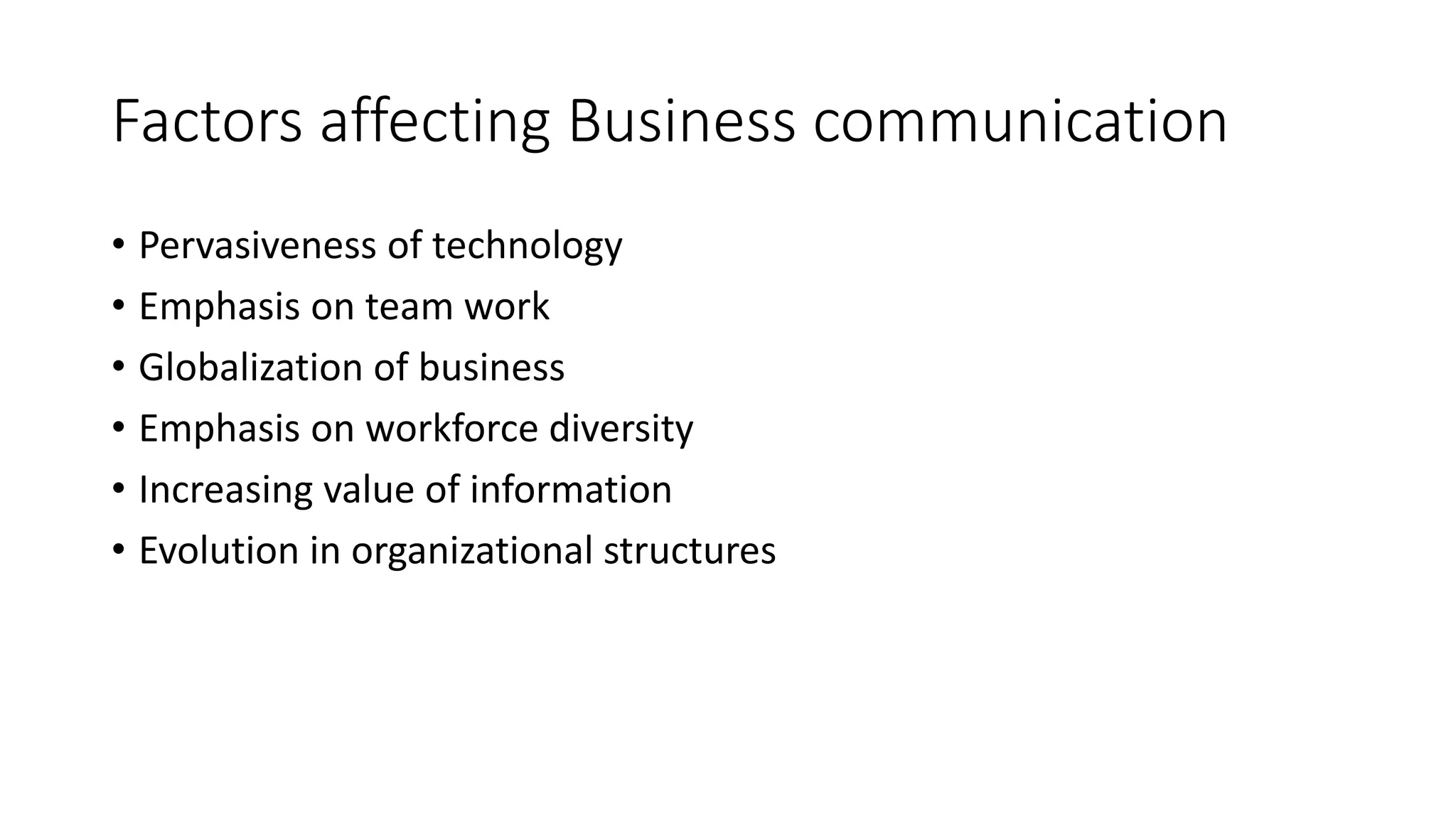 Factors affecting Business communication 
• Pervasiveness of technology 
• Emphasis on team work 
• Globalization of business 
• Emphasis on workforce diversity 
• Increasing value of information 
• Evolution in organizational structures 
 