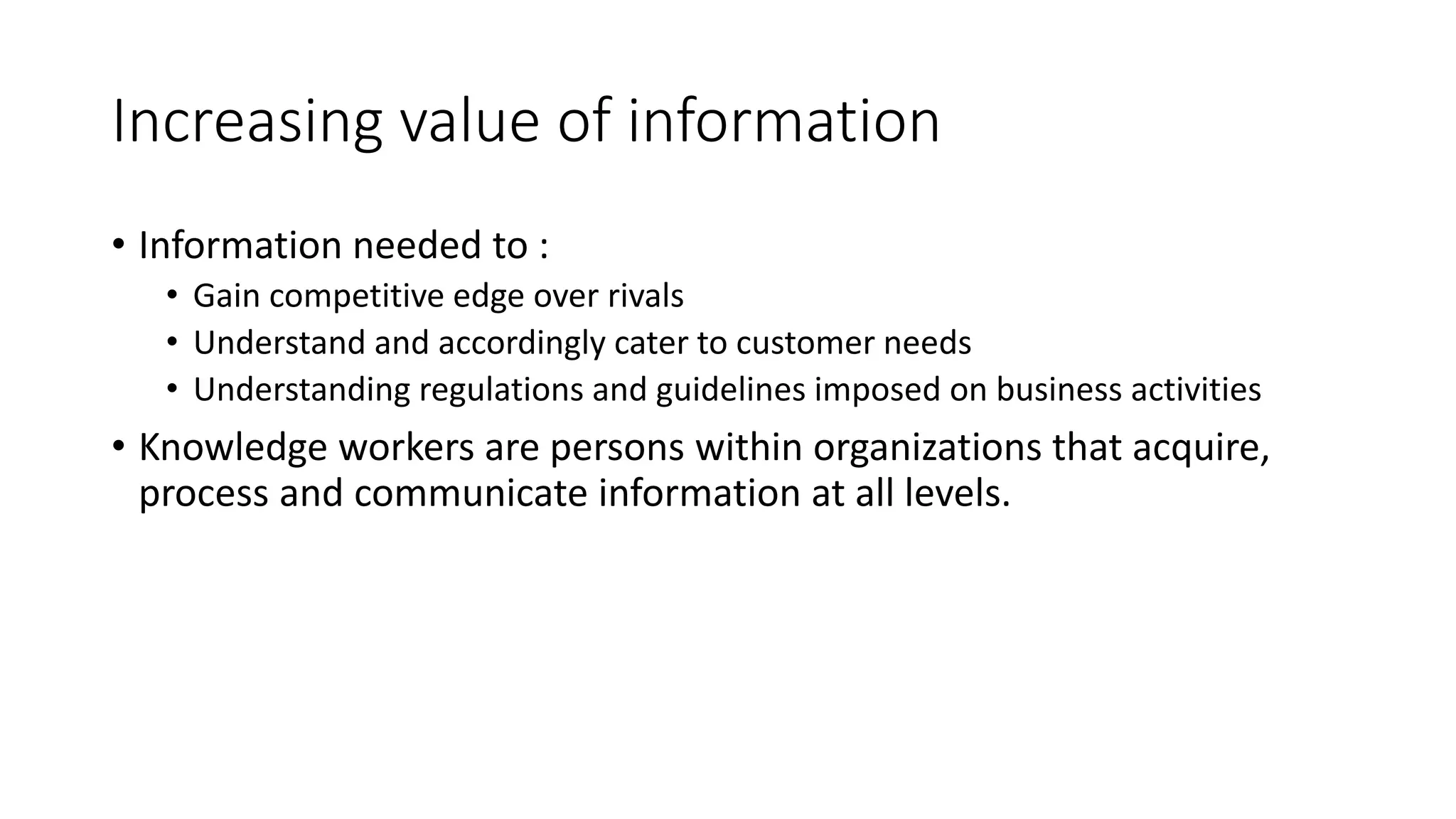 Increasing value of information 
• Information needed to : 
• Gain competitive edge over rivals 
• Understand and accordingly cater to customer needs 
• Understanding regulations and guidelines imposed on business activities 
• Knowledge workers are persons within organizations that acquire, 
process and communicate information at all levels. 
 