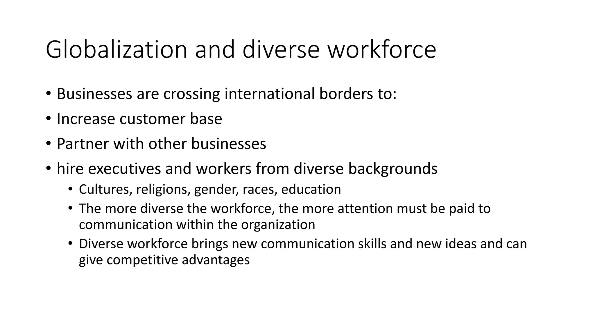 Globalization and diverse workforce 
• Businesses are crossing international borders to: 
• Increase customer base 
• Partner with other businesses 
• hire executives and workers from diverse backgrounds 
• Cultures, religions, gender, races, education 
• The more diverse the workforce, the more attention must be paid to 
communication within the organization 
• Diverse workforce brings new communication skills and new ideas and can 
give competitive advantages 
 