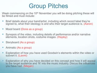 Group Pitches 
Week commencing on the 10th November you will be doing pitching these will 
be filmed and must include: 
 Brief details about your band/artist, including which record label they’re 
signed to, what their ideology is and who their target audience is. (Aaron) 
 Mood board (Done as a group) 
 Synopsis of the video, including details of performance and/or narrative 
elements, location shots, costume images. (Hayley) 
 Storyboard (As a group) 
 Animatic (As a group) 
 Explanation of how you have used Goodwin’s elements within the video or 
subvert it. (Laxmi) 
 Explanation of why you have decided on this concept and how it will appeal 
to the target audience and ‘fit’ into the music industry. Discus the influences 
you have had. (Megan) 
