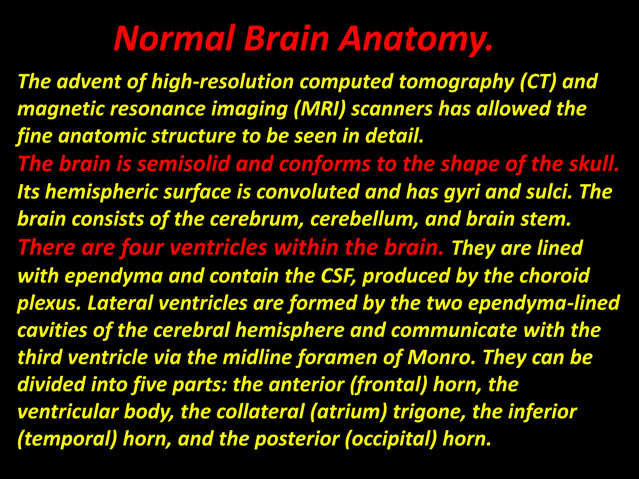 Normal Brain Anatomy. 
The advent of high-resolution computed tomography (CT) and 
magnetic resonance imaging (MRI) scanners has allowed the 
fine anatomic structure to be seen in detail. 
The brain is semisolid and conforms to the shape of the skull. 
Its hemispheric surface is convoluted and has gyri and sulci. The 
brain consists of the cerebrum, cerebellum, and brain stem. 
There are four ventricles within the brain. They are lined 
with ependyma and contain the CSF, produced by the choroid 
plexus. Lateral ventricles are formed by the two ependyma-lined 
cavities of the cerebral hemisphere and communicate with the 
third ventricle via the midline foramen of Monro. They can be 
divided into five parts: the anterior (frontal) horn, the 
ventricular body, the collateral (atrium) trigone, the inferior 
(temporal) horn, and the posterior (occipital) horn. 
 