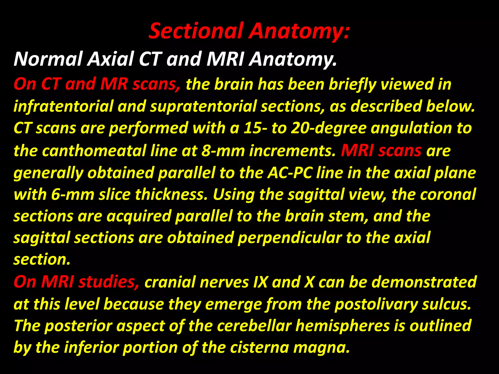 Sectional Anatomy: 
Normal Axial CT and MRI Anatomy. 
On CT and MR scans, the brain has been briefly viewed in 
infratentorial and supratentorial sections, as described below. 
CT scans are performed with a 15- to 20-degree angulation to 
the canthomeatal line at 8-mm increments. MRI scans are 
generally obtained parallel to the AC-PC line in the axial plane 
with 6-mm slice thickness. Using the sagittal view, the coronal 
sections are acquired parallel to the brain stem, and the 
sagittal sections are obtained perpendicular to the axial 
section. 
On MRI studies, cranial nerves IX and X can be demonstrated 
at this level because they emerge from the postolivary sulcus. 
The posterior aspect of the cerebellar hemispheres is outlined 
by the inferior portion of the cisterna magna. 
 