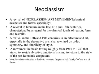 Neoclassism 
• A revival of NEOCLASSISM ART MOVEMENT:classical 
aesthetics and forms, especially: 
• A revival in literature in the late 17th and 18th centuries, 
characterized by a regard for the classical ideals of reason, form, 
and restraint. 
• A revival in the 18th and 19th centuries in architecture and art, 
especially in the decorative arts, characterized by order, 
symmetry, and simplicity of style. 
• A movement in music lasting roughly from 1915 to 1940 that 
aimed to avoid subjective emotionalism and to return to the style 
of the pre-Romantic composers. 
• Neoclassicism embodied a desire to return to the perceived “purity” of the arts of 
Rome. 
 