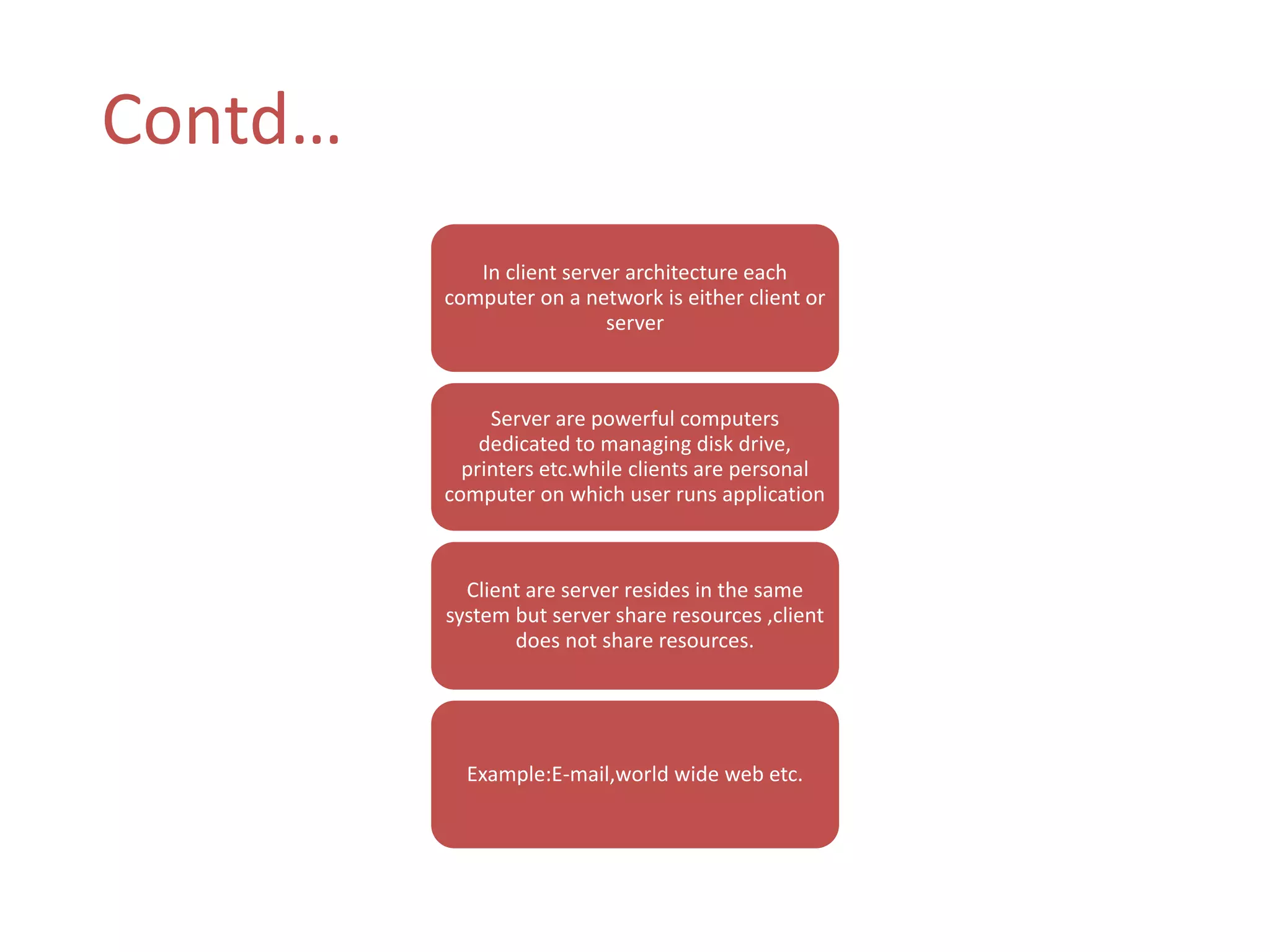 Contd… 
In client server architecture each 
computer on a network is either client or 
server 
Server are powerful computers 
dedicated to managing disk drive, 
printers etc.while clients are personal 
computer on which user runs application 
Client are server resides in the same 
system but server share resources ,client 
does not share resources. 
Example:E-mail,world wide web etc. 
 