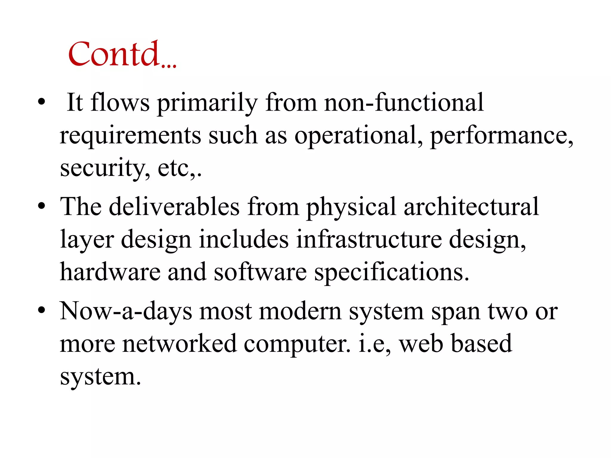 Contd… 
• It flows primarily from non-functional 
requirements such as operational, performance, 
security, etc,. 
• The deliverables from physical architectural 
layer design includes infrastructure design, 
hardware and software specifications. 
• Now-a-days most modern system span two or 
more networked computer. i.e, web based 
system. 
 