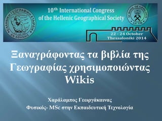 Ξαναγράφοντας τα βιβλία της 
Γεωγραφίας χρησιμοποιώντας 
Wikis 
Χαράλαμπος Γεωργάκαινας 
Φυσικός- MSc στην Εκπαιδευτική Τεχνολογία 
 