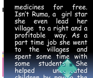 medicines for free. 
Isn’t Ruma, a girl star 
she even lead her 
village to a right and a 
profitable way. As a 
part time job she went 
to the villages and 
spent some time with 
some students. She 
helped uneducated 
children by paying the 
 