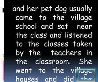 and her pet dog usually 
came to the village 
school and sat near 
the class and listened 
to the classes taken 
by the teachers in 
the classroom. She 
went to the village 
houses and did the 
 