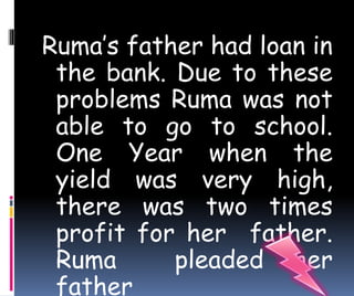 Ruma’s father had loan in 
the bank. Due to these 
problems Ruma was not 
able to go to school. 
One Year when the 
yield was very high, 
there was two times 
profit for her father. 
Ruma pleaded her 
father 
 