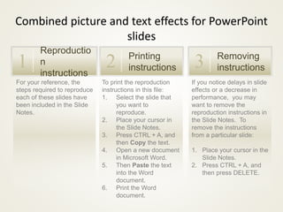 Combined picture and text effects for PowerPoint 
If you notice delays in slide 
effects or a decrease in 
performance, you may 
want to remove the 
reproduction instructions in 
the Slide Notes. To 
remove the instructions 
from a particular slide: 
1. Place your cursor in the 
Slide Notes. 
2. Press CTRL + A, and 
then press DELETE. 
slides 
1 Printing 
To print the reproduction 
instructions in this file: 
1. Select the slide that 
you want to 
reproduce. 
2. Place your cursor in 
the Slide Notes. 
3. Press CTRL + A, and 
then Copy the text. 
4. Open a new document 
in Microsoft Word. 
5. Then Paste the text 
into the Word 
document. 
6. Print the Word 
document. 
Reproductio 
n 
instructions 
For your reference, the 
steps required to reproduce 
each of these slides have 
been included in the Slide 
Notes. 
instructions 2 Removing 
instructions 3 
 