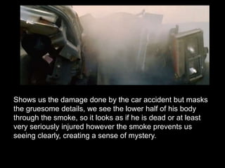 Shows us the damage done by the car accident but masks 
the gruesome details, we see the lower half of his body 
through the smoke, so it looks as if he is dead or at least 
very seriously injured however the smoke prevents us 
seeing clearly, creating a sense of mystery. 
 