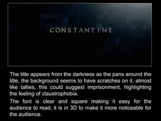 The title appears from the darkness as the pans around the 
title, the background seems to have scratches on it, almost 
like tallies, this could suggest imprisonment, highlighting 
the feeling of claustrophobia. 
The font is clear and square making it easy for the 
audience to read, it is in 3D to make it more noticeable for 
the audience. 
 