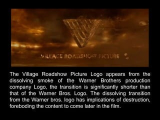 The Village Roadshow Picture Logo appears from the 
dissolving smoke of the Warner Brothers production 
company Logo, the transition is significantly shorter than 
that of the Warner Bros. Logo. The dissolving transition 
from the Warner bros. logo has implications of destruction, 
foreboding the content to come later in the film. 
 