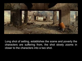 Long shot of setting, establishes the scene and poverty the 
characters are suffering from, the shot slowly zooms in 
closer to the characters into a two shot. 
 