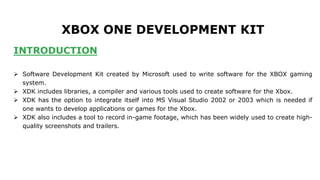 XBOX ONE DEVELOPMENT KIT 
INTRODUCTION 
 Software Development Kit created by Microsoft used to write software for the XBOX gaming 
system. 
 XDK includes libraries, a compiler and various tools used to create software for the Xbox. 
 XDK has the option to integrate itself into MS Visual Studio 2002 or 2003 which is needed if 
one wants to develop applications or games for the Xbox. 
 XDK also includes a tool to record in-game footage, which has been widely used to create high-quality 
screenshots and trailers. 
 